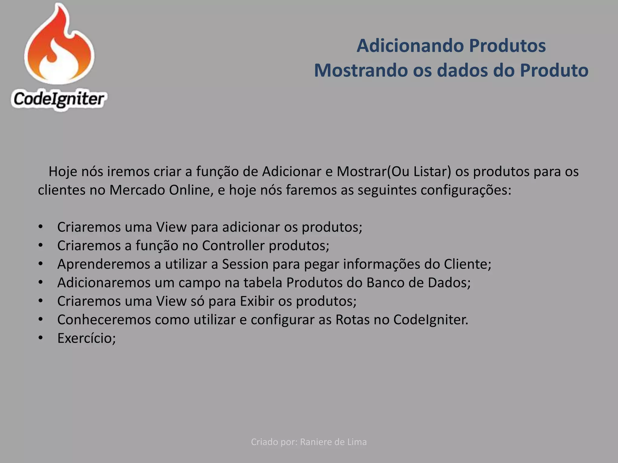 Adicionando Produtos
Mostrando os dados do Produto
Criado por: Raniere de Lima
Hoje nós iremos criar a função de Adicionar e Mostrar(Ou Listar) os produtos para os
clientes no Mercado Online, e hoje nós faremos as seguintes configurações:
• Criaremos uma View para adicionar os produtos;
• Criaremos a função no Controller produtos;
• Aprenderemos a utilizar a Session para pegar informações do Cliente;
• Adicionaremos um campo na tabela Produtos do Banco de Dados;
• Criaremos uma View só para Exibir os produtos;
• Conheceremos como utilizar e configurar as Rotas no CodeIgniter.
• Exercício;
 