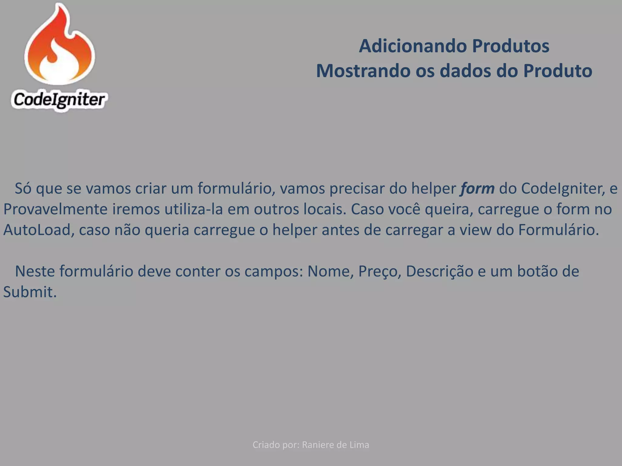 Adicionando Produtos
Mostrando os dados do Produto
Criado por: Raniere de Lima
Só que se vamos criar um formulário, vamos precisar do helper form do CodeIgniter, e
Provavelmente iremos utiliza-la em outros locais. Caso você queira, carregue o form no
AutoLoad, caso não queria carregue o helper antes de carregar a view do Formulário.
Neste formulário deve conter os campos: Nome, Preço, Descrição e um botão de
Submit.
 