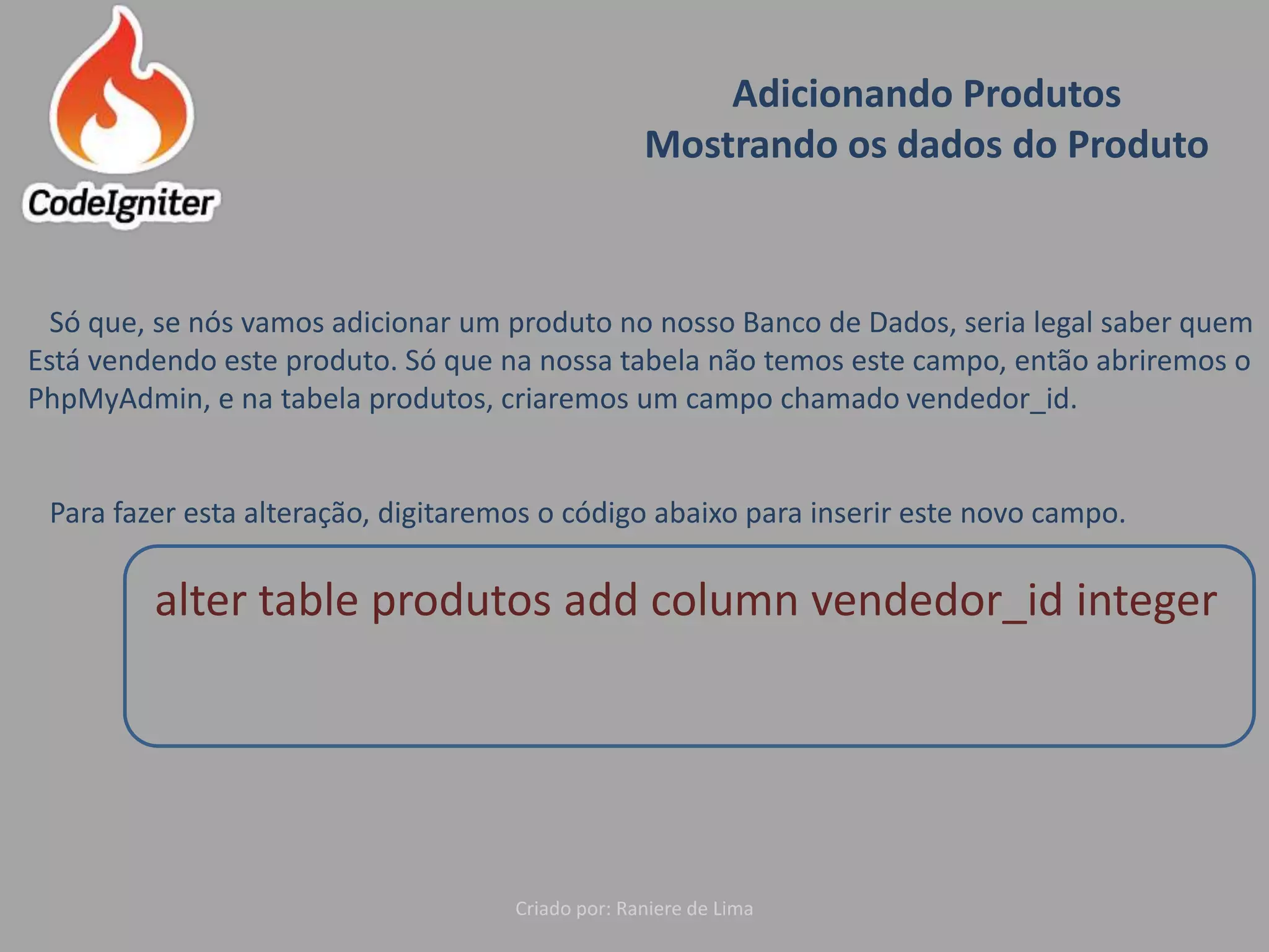 Adicionando Produtos
Mostrando os dados do Produto
Criado por: Raniere de Lima
Só que, se nós vamos adicionar um produto no nosso Banco de Dados, seria legal saber quem
Está vendendo este produto. Só que na nossa tabela não temos este campo, então abriremos o
PhpMyAdmin, e na tabela produtos, criaremos um campo chamado vendedor_id.
Para fazer esta alteração, digitaremos o código abaixo para inserir este novo campo.
alter table produtos add column vendedor_id integer
 