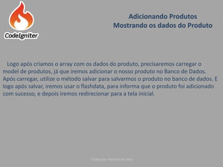 Adicionando Produtos
Mostrando os dados do Produto
Criado por: Raniere de Lima
Logo após criamos o array com os dados do produto, precisaremos carregar o
model de produtos, já que iremos adicionar o nosso produto no Banco de Dados.
Após carregar, utilize o método salvar para salvarmos o produto no banco de dados. E
logo após salvar, iremos usar o flashdata, para informa que o produto foi adicionado
com sucesso, e depois iremos redirecionar para a tela inicial.
 