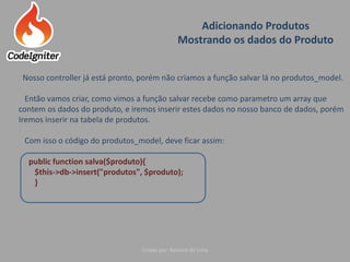 Adicionando Produtos
Mostrando os dados do Produto
Criado por: Raniere de Lima
Nosso controller já está pronto, porém não criamos a função salvar lá no produtos_model.
Então vamos criar, como vimos a função salvar recebe como parametro um array que
contem os dados do produto, e iremos inserir estes dados no nosso banco de dados, porém
Iremos inserir na tabela de produtos.
Com isso o código do produtos_model, deve ficar assim:
public function salva($produto){
$this->db->insert("produtos", $produto);
}
 