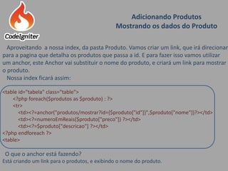 Adicionando Produtos
Mostrando os dados do Produto
Aproveitando a nossa index, da pasta Produto. Vamos criar um link, que irá direcionar
para a pagina que detalha os produtos que passa a id. E para fazer isso vamos utilizar
um anchor, este Anchor vai substituir o nome do produto, e criará um link para mostrar
o produto.
Nossa index ficará assim:
<table id="tabela" class="table">
<?php foreach($produtos as $produto) : ?>
<tr>
<td><?=anchor("produtos/mostrar?id={$produto["id"]}",$produto["nome"])?></td>
<td><?=numeroEmReais($produto["preco"]) ?></td>
<td><?=$produto["descricao"] ?></td>
<?php endforeach ?>
<table>
O que o anchor está fazendo?
Está criando um link para o produtos, e exibindo o nome do produto.
 
