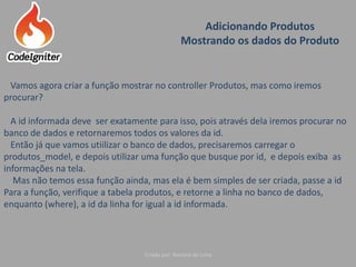 Adicionando Produtos
Mostrando os dados do Produto
Criado por: Raniere de Lima
Vamos agora criar a função mostrar no controller Produtos, mas como iremos
procurar?
A id informada deve ser exatamente para isso, pois através dela iremos procurar no
banco de dados e retornaremos todos os valores da id.
Então já que vamos utiilizar o banco de dados, precisaremos carregar o
produtos_model, e depois utilizar uma função que busque por id, e depois exiba as
informações na tela.
Mas não temos essa função ainda, mas ela é bem simples de ser criada, passe a id
Para a função, verifique a tabela produtos, e retorne a linha no banco de dados,
enquanto (where), a id da linha for igual a id informada.
 