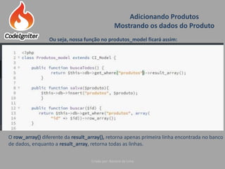 Adicionando Produtos
Mostrando os dados do Produto
Criado por: Raniere de Lima
Ou seja, nossa função no produtos_model ficará assim:
O row_array() diferente da result_array(), retorna apenas primeira linha encontrada no banco
de dados, enquanto a result_array, retorna todas as linhas.
 