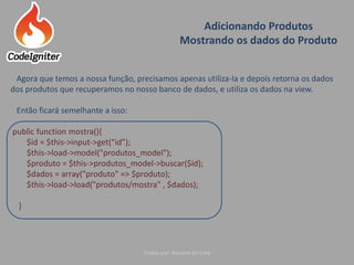 Adicionando Produtos
Mostrando os dados do Produto
Criado por: Raniere de Lima
Agora que temos a nossa função, precisamos apenas utiliza-la e depois retorna os dados
dos produtos que recuperamos no nosso banco de dados, e utiliza os dados na view.
Então ficará semelhante a isso:
public function mostra(){
$id = $this->input->get(“id”);
$this->load->model("produtos_model");
$produto = $this->produtos_model->buscar($id);
$dados = array("produto" => $produto);
$this->load->load("produtos/mostra" , $dados);
}
 