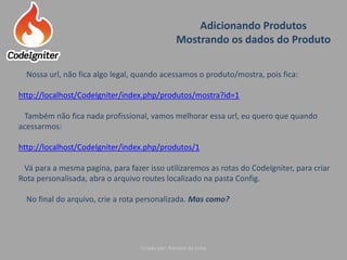 Adicionando Produtos
Mostrando os dados do Produto
Criado por: Raniere de Lima
Nossa url, não fica algo legal, quando acessamos o produto/mostra, pois fica:
http://localhost/CodeIgniter/index.php/produtos/mostra?id=1
Também não fica nada profissional, vamos melhorar essa url, eu quero que quando
acessarmos:
http://localhost/CodeIgniter/index.php/produtos/1
Vá para a mesma pagina, para fazer isso utilizaremos as rotas do CodeIgniter, para criar
Rota personalisada, abra o arquivo routes localizado na pasta Config.
No final do arquivo, crie a rota personalizada. Mas como?
 