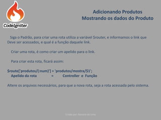 Adicionando Produtos
Mostrando os dados do Produto
Criado por: Raniere de Lima
Siga o Padrão, para criar uma rota utiliza a variável $router, e informamos o link que
Deve ser acessados, e qual é a função daquele link.
Criar uma rota, é como criar um apelido para o link.
Para criar esta rota, ficará assim:
$route['produtos/(:num)'] = 'produtos/mostra/$1';
Apelido da rota = Controller e Função
Altere os arquivos necessários, para que a nova rota, seja a rota acessada pelo sistema.
 