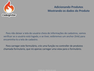 Adicionando Produtos
Mostrando os dados do Produto
Criado por: Raniere de Lima
Para não deixar a tela do usuário cheia de informações de cadastros, vamos
verificar se o usuário está logado, e se tiver, exibiremos um anchor (link) para
encaminha-lo a tela de cadastro.
Para carregar este formulário, crie uma função no controller de produtos
chamada formulario, que irá apenas carregar uma view para o formulário.
 