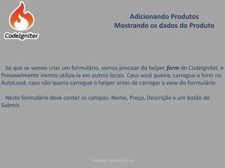 Adicionando Produtos
Mostrando os dados do Produto
Criado por: Raniere de Lima
Só que se vamos criar um formulário, vamos precisar do helper form do CodeIgniter, e
Provavelmente iremos utiliza-la em outros locais. Caso você queira, carregue o form no
AutoLoad, caso não queria carregue o helper antes de carregar a view do Formulário.
Neste formulário deve conter os campos: Nome, Preço, Descrição e um botão de
Submit.
 
