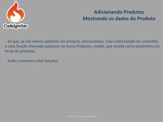 Adicionando Produtos
Mostrando os dados do Produto
Criado por: Raniere de Lima
Só que, se nós vamos cadastrar um produto, precisaremos criar outra função do controller,
e uma função chamada cadastrar no nosso Produtos_model, que recebe como parâmetro um
Array de produtos.
Então criaremos estas funções.
 