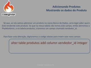 Adicionando Produtos
Mostrando os dados do Produto
Criado por: Raniere de Lima
Só que, se nós vamos adicionar um produto no nosso Banco de Dados, seria legal saber quem
Está vendendo este produto. Só que na nossa tabela não temos este campo, então abriremos o
PhpMyAdmin, e na tabela produtos, criaremos um campo chamado vendedor_id.
Para fazer esta alteração, digitaremos o código abaixo para inserir este novo campo.
alter table produtos add column vendedor_id integer
 
