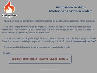 Adicionando Produtos
Mostrando os dados do Produto
Criado por: Raniere de Lima
Agora que temos o campo do vendedor no banco de dados, vamos cadastrar nosso produto.
Crie uma função no Controller de produtos, chamada cadastrar que irá receber os dados
Informados pelo usuário. Só que, como pegaremos a informação de qual usuário está logado,
Se não temos o campo id_usuario no formulário.
Mas se o usuário está logado, ele já fez uma consulta no meu banco de dados , e para não ter
Consultar de novo, seria legal pegar a id da sessão, que é a id do usuário. Mas como fazer isso?
Crie uma variável chamada Usuário que recebe o usuário da sessão.
Ou seja:
$usuario = $this->session->userdata("usuario_logado");
 