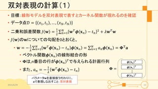 双対表現の計算（１）
• 目標：線形モデルを双対表現で表すとカーネル関数が現れるのを確認
• データ点𝒟 = 𝑥1, 𝑡1 , … , 𝑥 𝑁, 𝑡 𝑁
• 二乗和誤差関数 𝐽 𝐰 =
1
2 𝑛=1
𝑁
𝐰 𝑇
𝝓 𝐱 𝑛 − 𝑡 𝑛
2
+ 𝜆𝐰 𝑇
𝐰
• 𝐽 𝐰 の𝐰についての勾配を0とおくと、
• 𝐰 = −
1
𝜆 𝑛=1
𝑁
𝐰 𝑇
𝝓 𝐱 𝑛 − 𝑡 𝑛 𝝓 𝐱 𝑛 = 𝑛=1
𝑁
𝑎 𝑛 𝝓 𝐱 𝑛 = 𝚽T
𝐚
• ベクトル関数𝝓 𝐱 𝑛 の線形結合の形
• 𝚽は,n番目の行が𝝓 𝐱 𝑛
𝑇
で与えられる計画行列
• また、𝑎 𝑛 = −
1
𝜆
𝐰 𝑇
𝝓 𝐱 𝑛 − 𝑡 𝑛
2015/6/29 13
パラメータ𝐰を直接扱う代わりに、
𝐚で表現しなおすこと：双対表現
𝝓 𝐱0
T
𝝓 𝐱1
T
𝝓 𝐱 𝑁
T
𝚽 =
⋮
 