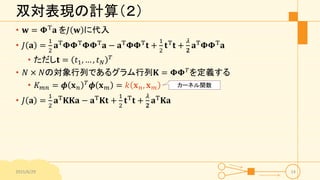 双対表現の計算（２）
• 𝐰 = 𝚽T 𝐚 を𝐽 𝐰 に代入
• 𝐽 𝐚 =
1
2
𝐚T
𝚽𝚽T
𝚽𝚽T
𝐚 − 𝐚T
𝚽𝚽T
𝐭 +
1
2
𝐭T
𝐭 +
𝜆
𝟐
𝐚T
𝚽𝚽T
𝐚
• ただし𝐭 = 𝑡1, … , 𝑡 𝑁
𝑇
• 𝑁 × 𝑁の対象行列であるグラム行列𝐊 = 𝚽𝚽 𝑇
を定義する
• 𝐾 𝑚𝑛 = 𝝓 𝐱 𝑛
𝑇
𝝓 𝐱 𝑚 = 𝑘 𝐱 𝑛, 𝐱 𝑚
• 𝐽 𝐚 =
1
2
𝐚T 𝐊𝐊𝐚 − 𝐚T 𝐊𝐭 +
1
2
𝐭T 𝐭 +
𝜆
𝟐
𝐚T 𝐊𝐚
2015/6/29 14
カーネル関数
 