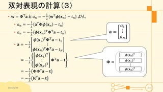 双対表現の計算（３）
• 𝐰 = 𝚽T 𝐚 と 𝑎 𝑛 = −
1
𝜆
𝐰 𝑇 𝝓 𝐱 𝑛 − 𝑡 𝑛 より、
• 𝑎 𝑛 = −
1
𝜆
𝐚T 𝚽𝝓 𝐱 𝑛 − 𝑡 𝑛
• 𝑎 𝑛 = −
1
𝜆
𝝓 𝐱 𝑛
T 𝚽T 𝐚 − 𝑡 𝑛
• 𝐚 = −
1
𝜆
𝝓 𝐱1
T
𝚽T
𝐚 − 𝑡1
⋮
𝝓 𝐱 𝑁
T
𝚽T
𝐚 − 𝑡 𝑁
= −
1
𝜆
𝝓 𝐱1
T
⋮
𝝓 𝐱 𝑁
T
𝚽T 𝐚 − 𝐭
= −
1
𝜆
𝚽𝚽T 𝐚 − 𝐭
= −
1
𝜆
𝐊T
𝐚 − 𝐭
2015/6/29 15
𝐚 =
𝑎1
⋮
𝑎 𝑁
 