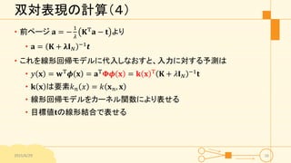 双対表現の計算（４）
• 前ページ 𝐚 = −
1
𝜆
𝐊T
𝐚 − 𝐭 より
• 𝐚 = 𝐊 + 𝛌𝐈 𝑁
−1 𝒕
• これを線形回帰モデルに代入しなおすと、入力に対する予測は
• 𝑦 𝐱 = 𝐰T 𝝓 𝐱 = 𝐚T 𝚽𝝓 𝐱 = 𝐤 𝐱 T 𝐊 + 𝜆𝐈 𝑁
−1 𝐭
• 𝐤 𝐱 は要素𝑘 𝑛 𝑥 = 𝑘 𝐱 𝑛, 𝐱
• 線形回帰モデルをカーネル関数により表せる
• 目標値𝐭の線形結合で表せる
2015/6/29 16
 