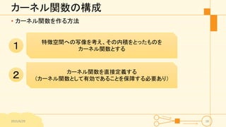 カーネル関数の構成
• カーネル関数を作る方法
2015/6/29 18
特徴空間への写像を考え、その内積をとったものを
カーネル関数とする
カーネル関数を直接定義する
（カーネル関数として有効であることを保障する必要あり）
１
２
 