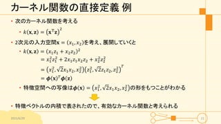 カーネル関数の直接定義 例
• 次のカーネル関数を考える
• 𝑘 𝐱, 𝐳 = 𝐱T
𝐳
2
• 2次元の入力空間𝐱 = 𝑥1, 𝑥2 を考え、展開していくと
• 𝑘 𝐱, 𝐳 = 𝑥1 𝑧1 + 𝑥2 𝑧2
2
= 𝑥1
2
𝑧1
2
+ 2𝑥1 𝑧1 𝑥2 𝑧2 + 𝑥2
2
𝑧2
2
= 𝑥1
2
, 2𝑥1 𝑥2, 𝑥2
2
𝑧1
2
, 2𝑧1 𝑧2, 𝑧2
2 𝑇
= 𝝓 𝐱 𝑇 𝝓 𝐳
• 特徴空間への写像は𝝓 𝐱 = 𝑥1
2
, 2𝑥1 𝑥2, 𝑥2
2
の形をもつことがわかる
• 特徴ベクトルの内積で表されたので、有効なカーネル関数と考えられる
2015/6/29 21
 