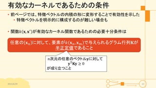 有効なカーネルであるための条件
• 前ページでは、特徴ベクトルの内積の形に変形することで有効性を示した
• 特徴ベクトルを明示的に構成するのが難しい場合も
• 関数𝑘 𝐱, 𝐱′ が有効なカーネル関数であるための必要十分条件は
2015/6/29 22
任意の 𝐱 𝑛 に対して、要素が𝑘 𝐱 𝑛, 𝐱 𝑚 で与えられるグラム行列𝐊が
半正定値であること
𝑛次元の任意のベクトル𝐲に対して
𝐲T 𝐊𝐲 ≥ 0
が成り立つこと
 
