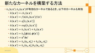 新たなカーネルを構築する方法
• 𝑘1 𝐱, 𝐱′
, 𝑘2 𝐱, 𝐱′
が有効なカーネルであるとき、以下のカーネルも有効
• 𝑘 𝐱, 𝐱′
= 𝑐𝑘1 𝐱, 𝐱′
• 𝑘 𝐱, 𝐱′
= 𝑓 𝐱 𝑘1 𝐱, 𝐱′
𝑓 𝐱′
• 𝑘 𝐱, 𝐱′ = 𝑞 𝑘1 𝐱, 𝐱′
• 𝑘 𝐱, 𝐱′
= exp 𝑘1 𝐱, 𝐱′
• 𝑘 𝐱, 𝐱′
= 𝑘1 𝐱, 𝐱′
+ 𝑘2 𝐱, 𝐱′
• 𝑘 𝐱, 𝐱′
= 𝑘3 𝝓 𝐱 , 𝝓 𝐱′
• 𝑘 𝐱, 𝐱′ = 𝐱T 𝐀𝐱′
• 𝑘 𝐱, 𝐱′
= 𝑘 𝑎 𝐱 𝑎, 𝐱 𝑏
′
+ 𝑘 𝑏 𝐱 𝑎, 𝐱 𝑏
′
• 𝑘 𝐱, 𝐱′
= 𝑘 𝑎 𝐱 𝑎, 𝐱 𝑏
′
𝑘 𝑏 𝐱 𝑎, 𝐱 𝑏
′
2015/6/29 23
 