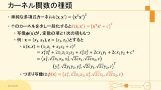 カーネル関数の種類
• 単純な多項式カーネル𝑘 𝐱, 𝐱′
= 𝐱T
𝐱′ 2
• ↑のカーネルを少し一般化すると𝑘 𝐱, 𝐱′
= 𝐱T
𝐱′
+ 𝑐
2
• 写像𝝓 𝐱 が、定数の項と１次の項ももつ
• 例： 𝐱 = 𝑥1, 𝑥2 , 𝐳 = 𝑧1, 𝑧2 とすると
• 𝑘 𝐱, 𝒛 = 𝑥1 𝑧1 + 𝑥2 𝑧2 + 𝑐 2
= 𝑥1
2
𝑧1
2
+ 2𝑥1 𝑧1 𝑥2 𝑧2 + 𝑥2
2
𝑧2
2
+ 2𝑐𝑥1 𝑦1 + 2𝑐𝑥2 𝑦2 + 𝑐2
= 𝑥1
2
, 2𝑥1 𝑥2, 𝑥2
2
, 2𝑐𝑥1, 2𝑐𝑥2, 𝑐
𝑦1
2
, 2𝑦1 𝑦2, 𝑦2
2
, 2𝑐𝑦1, 2𝑐𝑦2, 𝑐
T
• つまり写像は𝝓 𝐱 = 𝑥1
2
, 2𝑥1 𝑥2, 𝑥2
2
, 2𝑐𝑥1, 2𝑐𝑥2, 𝑐
2015/6/29 24
 