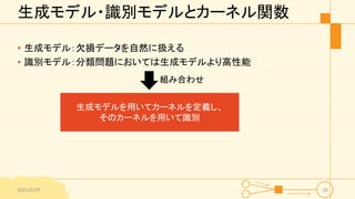 生成モデル・識別モデルとカーネル関数
• 生成モデル：欠損データを自然に扱える
• 識別モデル：分類問題においては生成モデルより高性能
2015/6/29 26
生成モデルを用いてカーネルを定義し、
そのカーネルを用いて識別
組み合わせ
 