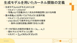生成モデルを用いたカーネル関数の定義
• 生成モデル𝑝 𝐱 が与えられたとき
• 𝑘 𝐱, 𝐱′ = 𝑝 𝐱 𝑝 𝐱 ′
• 写像𝑝 𝐱 で定義された１次元の特徴空間における内積
• 重み係数𝑝 𝑖 を用いて以下のように拡張可能
• 𝑘 𝐱, 𝐱′
= 𝑖 𝑝 𝐱|𝑖 𝑝 𝐱′
|𝑖 𝑝 𝑖
• 𝑝 𝐱|𝑖 は𝑖という条件のもとでの条件付確率
• 条件𝑖は潜在変数と解釈できる（9.2節）
• データが長さ𝐿の配列の場合（𝐗 = 𝐱1, … 𝐱 𝐿 ）
• 隠れマルコフモデル（13.2節）
• 𝑘 𝐗, 𝐗′
= 𝐙 𝑝 𝐗|𝐙 𝑝 𝐗′
|𝐙 𝑝 𝐙
2015/6/29 27
 