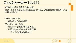 フィッシャーカーネル（１）
• パラメトリックな生成モデル𝑝 𝐱|𝜽
• 目的：生成モデルから、２つの入力ベクトル𝐱, 𝐱′の類似度を測るカーネル
を見つけること
• フィッシャースコア
• 𝐠 𝜽, 𝐱 = 𝛻𝜽 ln 𝑝 𝐱|𝜽
• フィッシャーカーネル
• 𝑘 𝐱, 𝐱′
= 𝐠 𝜽, 𝐱 T
𝐅−1
𝐠 𝜽, 𝐱′
• ただしはフィッシャー情報量行列
• 𝐅 = 𝔼 𝐱 𝐠 𝜽, 𝐱 𝐠 𝜽, 𝐱 T
2015/6/29 29
 
