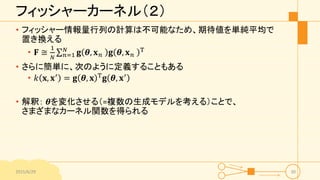 フィッシャーカーネル（２）
• フィッシャー情報量行列の計算は不可能なため、期待値を単純平均で
置き換える
• 𝐅 ≅
1
𝑁 𝑛=1
𝑁
𝐠 𝜽, 𝐱 𝑛 𝐠 𝜽, 𝐱 𝑛
T
• さらに簡単に、次のように定義することもある
• 𝑘 𝐱, 𝐱′ = 𝐠 𝜽, 𝐱 T 𝐠 𝜽, 𝐱′
• 解釈： 𝜽を変化させる（=複数の生成モデルを考える）ことで、
さまざまなカーネル関数を得られる
2015/6/29 30
 
