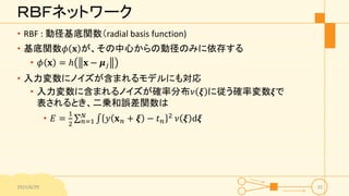ＲＢＦネットワーク
• RBF : 動径基底関数（radial basis function)
• 基底関数𝜙 𝐱 が、その中心からの動径のみに依存する
• 𝜙 𝐱 = ℎ 𝐱 − 𝝁 𝑗
• 入力変数にノイズが含まれるモデルにも対応
• 入力変数に含まれるノイズが確率分布𝜈 𝝃 に従う確率変数𝝃で
表されるとき、二乗和誤差関数は
• 𝐸 =
1
2 𝑛=1
𝑁
𝑦 𝐱 𝑛 + 𝝃 − 𝑡 𝑛
2
𝜈 𝝃 d𝝃
2015/6/29 32
 