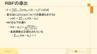 ＲＢＦの導出
• 𝐸 =
1
2 𝑛=1
𝑁
𝑦 𝐱 𝑛 + 𝝃 − 𝑡 𝑛
2
𝜈 𝝃 d𝝃
• 変分法により𝑦 𝐱 についての最適化を行うと
• 𝑦 𝐱 = 𝑛=1
𝑁
𝑡 𝑛ℎ 𝐱 − 𝐱 𝑛
• RBFは以下の通り
• ℎ 𝐱 − 𝐱 𝑛 =
𝜈 𝐱−𝐱 𝑛
𝑛=1
𝑁 𝜈 𝐱−𝐱 𝑛
• 基底関数は正規化されている
• 𝑛=1 ℎ 𝐱 − 𝐱 𝑛 = 1
2015/6/29 33
 