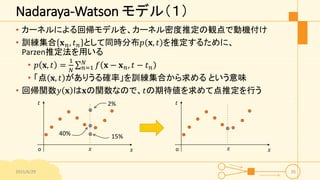 Nadaraya-Watson モデル（１）
• カーネルによる回帰モデルを、カーネル密度推定の観点で動機付け
• 訓練集合 𝐱 𝑛, 𝑡 𝑛 として同時分布𝑝 𝐱, 𝑡 を推定するために、
Parzen推定法を用いる
• 𝑝 𝐱, 𝑡 =
1
𝑁 𝑛=1
𝑁
𝑓 𝐱 − 𝐱 𝑛, 𝑡 − 𝑡 𝑛
• 「点 𝐱, 𝑡 がありうる確率」を訓練集合から求める という意味
• 回帰関数𝑦 𝐱 は𝐱の関数なので、𝑡の期待値を求めて点推定を行う
2015/6/29 35
𝑥
𝑡
o 𝑥𝑥
𝑡
o 𝑥
2%
15%40%
 