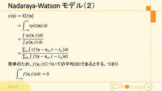 Nadaraya-Watson モデル（２）
𝑦 𝐱 = 𝔼 𝑡|𝐱
=
−∞
∞
𝑡𝑝 𝑡|𝐱 d𝑡
=
𝑡𝑝 𝐱, 𝑡 d𝑡
𝑝 𝐱, 𝑡 d𝑡
=
𝑛 𝑡𝑓 𝐱 − 𝐱 𝑛, 𝑡 − 𝑡 𝑛 d𝑡
𝑚 𝑓 𝐱 − 𝐱 𝑛, 𝑡 − 𝑡 𝑛 d𝑡
簡単のため、𝑓 𝐱, 𝑡 についての平均は0であるとする。つまり
−∞
∞
𝑓 𝐱, 𝑡 𝑡d𝑡 = 0
2015/6/29 36
 
