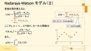 Nadaraya-Watson モデル（２）
変数を置き換えると
𝑦 𝐱 =
𝑛 𝑔 𝐱 − 𝐱 𝑛 𝑡 𝑛
𝑚 𝑔 𝐱 − 𝐱 𝑚
=
𝑛
𝑘 𝐱, 𝐱 𝑛 𝑡 𝑛
ここで𝑛, 𝑚 = 1, … 𝑁であり、カーネル関数は
𝑘 𝐱, 𝐱 𝑛 =
𝑔 𝐱 − 𝐱 𝑛
𝑚 𝑔 𝐱 − 𝐱 𝑚
また、
𝑔 𝐱 =
−∞
∞
𝑓 𝐱, 𝑡 d𝑡
2015/6/29 37
𝑥
𝑡
o 𝑥
𝑦 𝐱 =
𝑛
𝑘 𝐱, 𝐱 𝑛 𝑡 𝑛
新入力とデータ点の類似度
データ点の目標値
 