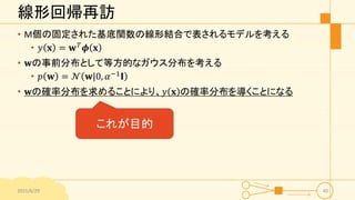 線形回帰再訪
• M個の固定された基底関数の線形結合で表されるモデルを考える
• 𝑦 𝐱 = 𝐰 𝑇 𝝓 𝐱
• 𝐰の事前分布として等方的なガウス分布を考える
• 𝑝 𝐰 = 𝒩 𝐰|0, 𝛼−1
𝐈
• 𝐰の確率分布を求めることにより、𝑦 𝐱 の確率分布を導くことになる
2015/6/29 40
これが目的
 
