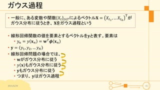 ガウス過程
• 一般に、ある変数や関数 𝑋𝑡 𝑡∈𝑇によるベクトル𝐗 = 𝑋𝑡1
, … 𝑋𝑡 𝑘
T
が
ガウス分布に従うとき、 𝐗をガウス過程という
• 線形回帰関数の値を要素とするベクトルを𝐲と表す。要素は
• 𝑦𝑛 = 𝑦 𝐱 𝑛 = 𝐰 𝑇
𝝓 𝐱 𝑛
• 𝐲 = 𝑦1, 𝑦2, … 𝑦 𝑁
• 線形回帰問題の場合では、
• 𝐰がガウス分布に従う
• 𝑦 𝐱 もガウス分布に従う
• 𝐲もガウス分布に従う
• つまり、 𝐲はガウス過程
2015/6/29 41
 