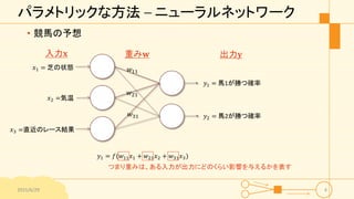 パラメトリックな方法 – ニューラルネットワーク
• 競馬の予想
2015/6/29 4
𝑥1 = 芝の状態
𝑥2 =気温
𝑥3 =直近のレース結果
入力𝐱 重み𝐰
𝑤21
𝑤11
𝑤31
𝑦1 = 馬1が勝つ確率
𝑦2 = 馬2が勝つ確率
出力𝐲
𝑦1 = 𝑓(𝑤11 𝑥1 + 𝑤21 𝑥2 + 𝑤31 𝑥3)
つまり重みは、ある入力が出力にどのくらい影響を与えるかを表す
 