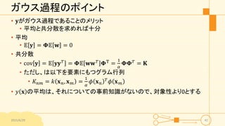 ガウス過程のポイント
• 𝐲がガウス過程であることのメリット
• 平均と共分散を求めれば十分
• 平均
• 𝔼 𝐲 = 𝚽𝔼 𝐰 = 0
• 共分散
• cov 𝐲 = 𝔼 𝐲𝐲 𝑇 = 𝚽𝔼 𝐰𝐰 𝑇 𝚽T =
1
𝛼
𝚽𝚽 𝑇 = 𝐊
• ただし、は以下を要素にもつグラム行列
• 𝐾 𝑛𝑚 = 𝑘 𝐱 𝑛, 𝐱 𝑚 =
1
𝛼
𝜙 𝐱 𝑛
𝑇 𝜙 𝐱 𝑚
• 𝑦 𝐱 の平均は、それについての事前知識がないので、対象性より0とする
2015/6/29 42
 