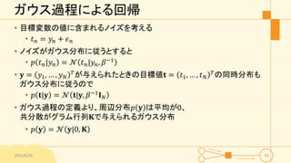 ガウス過程による回帰
• 目標変数の値に含まれるノイズを考える
• 𝑡 𝑛 = 𝑦𝑛 + 𝜖 𝑛
• ノイズがガウス分布に従うとすると
• 𝑝 𝑡 𝑛|𝑦𝑛 = 𝒩 𝑡 𝑛|𝑦𝑛, 𝛽−1
• 𝐲 = 𝑦1, … , 𝑦 𝑁
𝑇
が与えられたときの目標値𝐭 = 𝑡1, … , 𝑡 𝑁
𝑇
の同時分布も
ガウス分布に従うので
• 𝑝 𝐭|𝐲 = 𝒩 𝐭|𝐲, 𝛽−1
𝐈 𝑁
• ガウス過程の定義より、周辺分布𝑝 𝐲 は平均が0、
共分散がグラム行列𝐊で与えられるガウス分布
• 𝑝 𝐲 = 𝒩 𝐲|0, 𝐊
2015/6/29 43
 