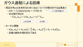 ガウス過程による回帰
• 周辺分布𝑝 𝐭 を求めるためには𝐲についての積分をする必要あり
• 𝑝 𝐭 = 𝑝 𝐭|𝐲 𝑝 𝐲 d𝐲 = 𝒩 𝐭|0, 𝐂
• 共分散行列𝐂は
• 𝐶 𝐱 𝑛, 𝐱 𝑚 = 𝑘 𝐱 𝑛, 𝐱 𝑚 + 𝛽−1
𝛿 𝑛𝑚
• カーネル関数
• 𝑘 𝐱 𝑛, 𝐱 𝑚 = 𝜃0 exp −
𝜃1
2
𝐱 𝑛 − 𝐱 𝑚
2 + 𝜃2 + 𝜃3 𝐱 𝑛
𝑇 𝐱 𝑚
• 定数と線形の項を加えてある
2015/6/29 44
2.3.3 節の結果より
𝑦 𝐱 の分散 𝜖の分散
 