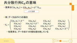 共分散行列𝐂 𝑁の意味
• 要素は𝐶 𝐱 𝑛, 𝐱 𝑚 = 𝑘 𝐱 𝑛, 𝐱 𝑚 + 𝛽−1
𝛿 𝑛𝑚
• 例：データ点が４つの場合
• 𝐂4 =
𝑘 𝐱1, 𝐱1 + 𝛽−1 𝑘 𝐱 𝟏, 𝐱 𝟐 𝑘 𝐱 𝟏, 𝐱 𝟑 𝑘 𝐱 𝟏, 𝐱 𝟒
𝑘 𝐱2, 𝐱1 𝑘 𝐱2, 𝐱2 + 𝛽−1 𝑘 𝐱 𝟐, 𝐱 𝟑 𝑘 𝐱 𝟐, 𝐱 𝟒
𝑘 𝐱 𝟑, 𝐱1 𝑘 𝐱 𝟑, 𝐱 𝟐 𝑘 𝐱3, 𝐱3 + 𝛽−1 𝑘 𝐱 𝟑, 𝐱 𝟒
𝑘 𝐱 𝟒, 𝐱 𝟏 𝑘 𝐱 𝟒, 𝐱 𝟐 𝑘 𝐱 𝟒, 𝐱 𝟑 𝑘 𝐱4, 𝐱4 + 𝛽−1
• 各要素は、データ点２つの類似度を表している
2015/6/29 45
ここに注目
 