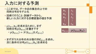 入力に対する予測
• ここまでは、データ点の集合の上での
同時分布をモデル化
• 回帰で行うこと：訓練データから、
新しい入力に対する目標変数の値を予測
• 𝑝 𝑡 𝑁+1 𝐭 𝑁 を求めるために、まず
同時分布 𝑝 𝐭 𝑁+1 を書き下す
• 𝑝 𝐭 𝑁+1 = 𝒩 𝐭 𝑁+1|0, 𝐂 𝑁+1
• まずガウス分布の共分散行列 𝐂 𝑁+1を求め、
次に条件付分布 𝑝 𝑡 𝑁+1 𝐭 𝑁 を求める
2015/6/29 46
𝐱1
𝐱2
𝐱3
⋮
𝐱 𝑁
𝑡1
𝑡2
𝑡3
⋮
𝑡 𝑁
𝐱 𝑁+1 𝑝(𝑡 𝑁+1|𝐭 𝑁)
 