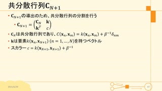 共分散行列𝐂 𝑁+1
• 𝐂 𝑁+1の導出のため、共分散行列の分割を行う
• 𝐂 𝑁+1 =
𝐂 𝑁 𝐤
𝐤 𝑇 𝑐
• 𝐂 𝑁は共分散行列であり、𝐶 𝐱 𝑛, 𝐱 𝑚 = 𝑘 𝐱 𝑛, 𝐱 𝑚 + 𝛽−1
𝛿 𝑛𝑚
• 𝐤は要素𝑘 𝐱 𝑛, 𝐱 𝑁+1 𝑛 = 1, … , 𝑁 を持つベクトル
• スカラー 𝑐 = 𝑘 𝐱 𝑁+1, 𝐱 𝑁+1 + 𝛽−1
2015/6/29 47
 