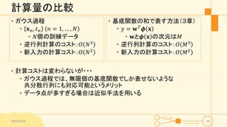 計算量の比較
• ガウス過程
• 𝐱 𝑛, 𝑡 𝑛 𝑛 = 1, … , 𝑁
• 𝑁個の訓練データ
• 逆行列計算のコスト：𝑂 𝑁3
• 新入力の計算コスト：𝑂 𝑁2
2015/6/29 49
• 基底関数の和で表す方法（３章）
• 𝑦 = 𝐰 𝑇 𝝓 𝐱
• 𝐰と𝝓 𝐱 の次元は𝑀
• 逆行列計算のコスト：𝑂 𝑀3
• 新入力の計算コスト：𝑂 𝑀2
• 計算コストは変わらないが・・・
• ガウス過程では、無限個の基底関数でしか表せないような
共分散行列にも対応可能というメリット
• データ点が多すぎる場合は近似手法を用いる
 