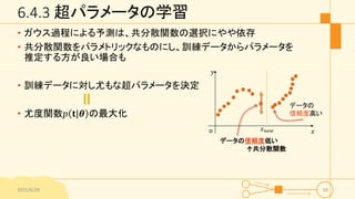 6.4.3 超パラメータの学習
• ガウス過程による予測は、共分散関数の選択にやや依存
• 共分散関数をパラメトリックなものにし、訓練データからパラメータを
推定する方が良い場合も
• 訓練データに対し尤もな超パラメータを決定
• 尤度関数𝑝 𝐭|𝜽 の最大化
2015/6/29 50
𝑥
𝑦
o
データの
信頼度高い
データの信頼度低い
↑共分散関数
𝑥 𝑛𝑒𝑤
 