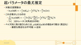 超パラメータの最尤推定
• 対数尤度関数は
• ln 𝑝 𝐭|𝜽 = −
1
2
ln 𝐂 𝑁 −
1
2
𝐭T 𝐂 𝑁
−1
𝐭 −
𝑁
2
ln 2𝜋
• これを微分したものは
•
𝜕
𝜕𝜃 𝑖
ln 𝑝 𝐭|𝜽 = −
1
2
Tr 𝐂 𝑁
−1 𝜕𝐂 𝑁
𝜕𝜃 𝑖
+
1
2
𝐭T
𝐂 𝑁
−1 𝜕𝐂 𝑁
𝜕𝜃 𝑖
𝐂 𝑁
−1
𝐭
• Tr はトレース（対角成分の和）
• ベイズ的に取り扱うためには、𝑝 𝐭|𝜽 と𝑝 𝜽 の積を𝜽で積分（周辺化）
• 厳密な周辺化は不可能 → 近似
2015/6/29 51
 
