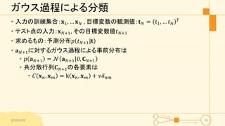 ガウス過程による分類
• 入力の訓練集合：𝐱1, … 𝐱 𝑁 , 目標変数の観測値：𝐭 𝑁 = 𝑡1, … 𝑡 𝑁
𝑇
• テスト点の入力：𝐱 𝑁+1, その目標変数値𝑡 𝑁+1
• 求めるもの：予測分布𝑝 𝑡 𝑁+1|𝐭
• 𝐚 𝑁+1に対するガウス過程による事前分布は
• 𝑝 𝐚 𝑁+1 = 𝒩 𝐚 𝑁+1|0, 𝐂 𝑁+1
• 共分散行列𝐂 𝑁+1の各要素は
• 𝐶 𝐱 𝑛, 𝐱 𝑚 = k 𝐱 𝑛, 𝐱 𝑚 + 𝜈𝛿 𝑛𝑚
2015/6/29 55
 