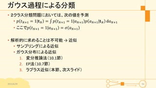 ガウス過程による分類
• ２クラス分類問題においては、次の値を予測
• 𝑝 𝑡 𝑁+1 = 1|𝐭 𝑁 = 𝑝 𝑡 𝑁+1 = 1|𝑎 𝑁+1 𝑝 𝑎 𝑁+1|𝐭 𝑁 d𝑎 𝑁+1
• ここで𝑝 𝑡 𝑁+1 = 1|𝑎 𝑁+1 = 𝜎 𝑎 𝑁+1
• 解析的に求めることは不可能 → 近似
• サンプリングによる近似
• ガウス分布による近似
1. 変分推論法（10.1節）
2. EP法（10.7節）
3. ラプラス近似（本節、次スライド）
2015/6/29 56
 