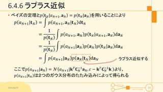 6.4.6 ラプラス近似
• ベイズの定理と𝑝 𝐭 𝑁|𝑎 𝑁+1, 𝐚 𝑁 = 𝑝 𝐭 𝑁|𝐚 𝑁 を用いることにより
𝑝 𝑎 𝑁+1|𝐭 𝑁 = 𝑝 𝑎 𝑁+1, 𝐚 𝑁|𝐭 𝑁 d𝐭 𝑁
=
1
𝑝 𝐭 𝑁
𝑝 𝑎 𝑁+1, 𝐚 𝑁 𝑝 𝐭 𝑁|𝑎 𝑁+1, 𝐚 𝑁 d𝐚 𝑁
=
1
𝑝 𝐭 𝑁
𝑝 𝑎 𝑁+1|𝐚 𝑁 𝑝 𝐚 𝑁 𝑝 𝐭 𝑁|𝐚 𝑁 d𝐚 𝑁
= 𝑝 𝑎 𝑁+1|𝐚 𝑁 𝑝 𝐚 𝑁|𝐭 𝑁 d𝐚 𝑁
ここで𝑝 𝑎 𝑁+1|𝐚 𝑁 = 𝒩 𝑎 𝑁+1|𝐤 𝑇
𝐂 𝑁
−1
𝐚 𝑁, 𝑐 − 𝐤 𝑇
𝐂 𝑁
−1
𝐤 より、
𝑝 𝑎 𝑁+1|𝐭 𝑁 は２つのガウス分布のたたみ込みによって得られる
2015/6/29 57
ラプラス近似する
 