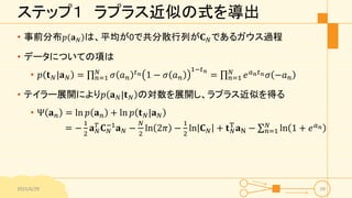 ステップ１ ラプラス近似の式を導出
• 事前分布 𝑝 𝐚 𝑁 は、平均が0で共分散行列が𝐂 𝑁であるガウス過程
• データについての項は
• 𝑝 𝐭 𝑁|𝐚 𝑁 = 𝑛=1
𝑁
𝜎 𝑎 𝑛
𝑡 𝑛 1 − 𝜎 𝑎 𝑛
1−𝑡 𝑛
= 𝑛=1
𝑁
𝑒 𝑎 𝑛 𝑡 𝑛 𝜎 −𝑎 𝑛
• テイラー展開により𝑝 𝐚 𝑁|𝐭 𝑁 の対数を展開し、ラプラス近似を得る
• Ψ 𝐚 𝑛 = ln 𝑝 𝐚 𝑛 + ln 𝑝 𝐭 𝑁|𝐚 𝑁
= −
1
2
𝐚 𝑁
𝑇
𝐂 𝑁
−1
𝐚 𝑁 −
𝑁
2
ln 2𝜋 −
1
2
ln 𝐂 𝑁 + 𝐭 𝑁
T
𝐚N − 𝑛=1
𝑁
ln 1 + 𝑒 𝑎 𝑛
2015/6/29 59
 